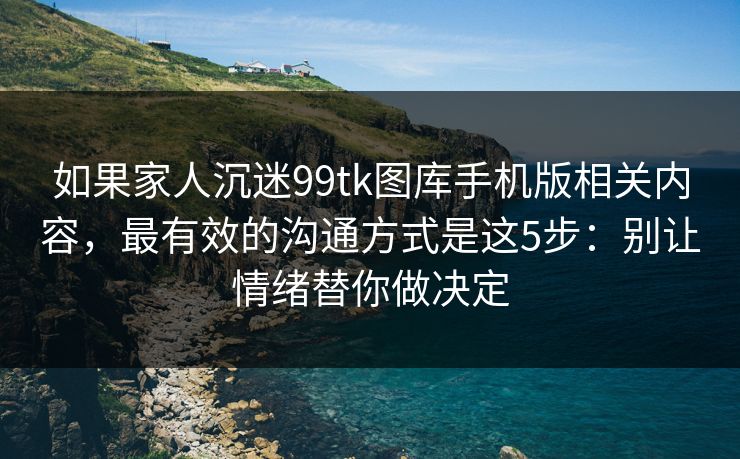 如果家人沉迷99tk图库手机版相关内容，最有效的沟通方式是这5步：别让情绪替你做决定