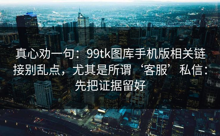 真心劝一句：99tk图库手机版相关链接别乱点，尤其是所谓‘客服’私信：先把证据留好