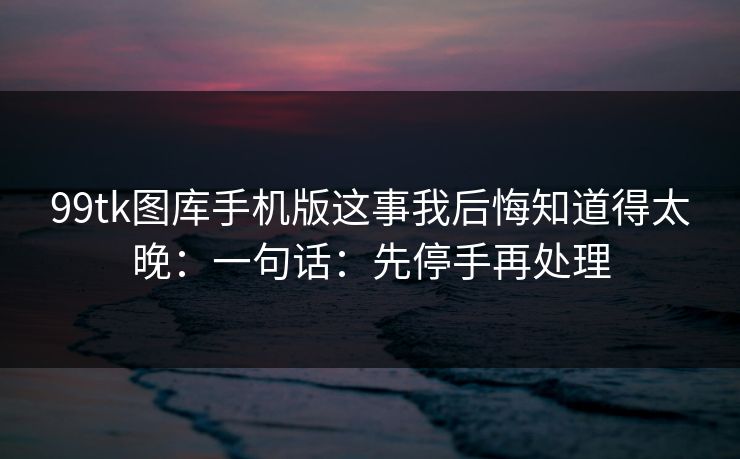 99tk图库手机版这事我后悔知道得太晚：一句话：先停手再处理