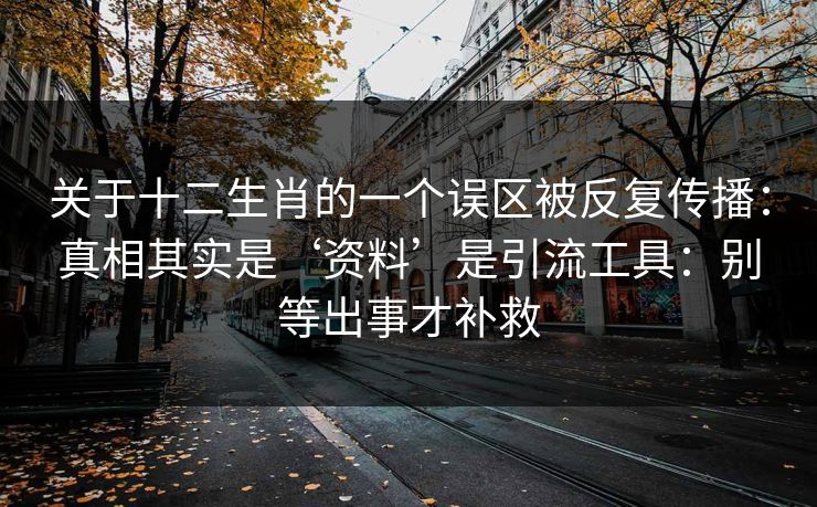 关于十二生肖的一个误区被反复传播：真相其实是‘资料’是引流工具：别等出事才补救