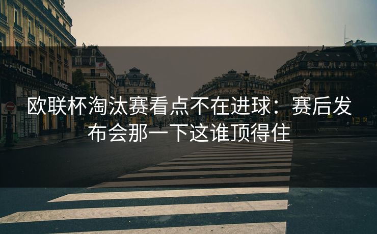 欧联杯淘汰赛看点不在进球：赛后发布会那一下这谁顶得住