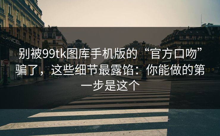 别被99tk图库手机版的“官方口吻”骗了，这些细节最露馅：你能做的第一步是这个