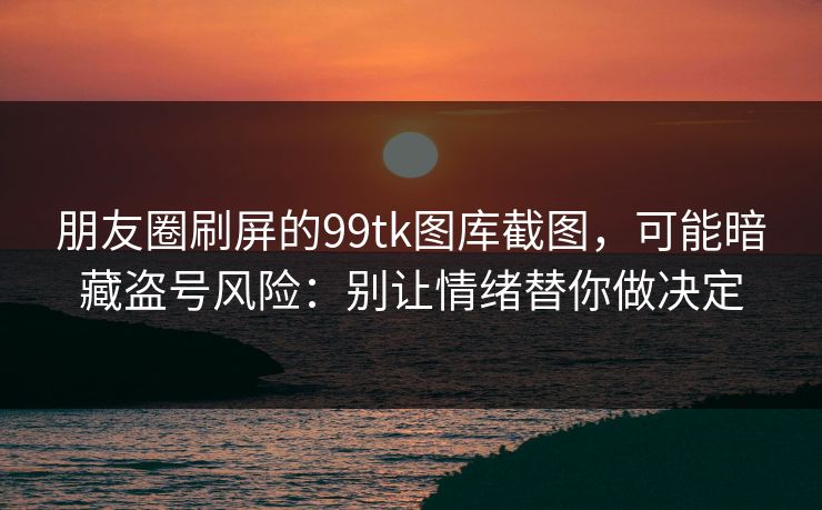 朋友圈刷屏的99tk图库截图，可能暗藏盗号风险：别让情绪替你做决定