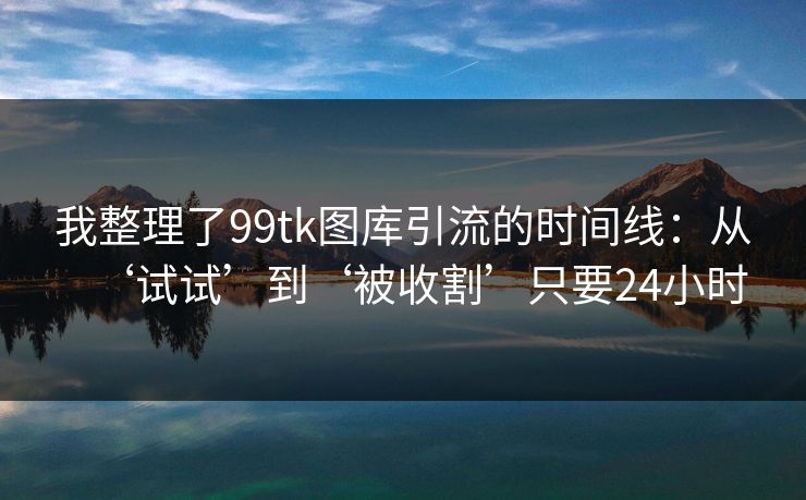 我整理了99tk图库引流的时间线:从‘试试’到‘被收割’只要24小时 我整理了99tk图库引流的时间线:从‘试试’到‘被收割’只要24小时