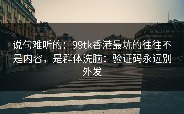 说句难听的：99tk香港最坑的往往不是内容，是群体洗脑：验证码永远别外发