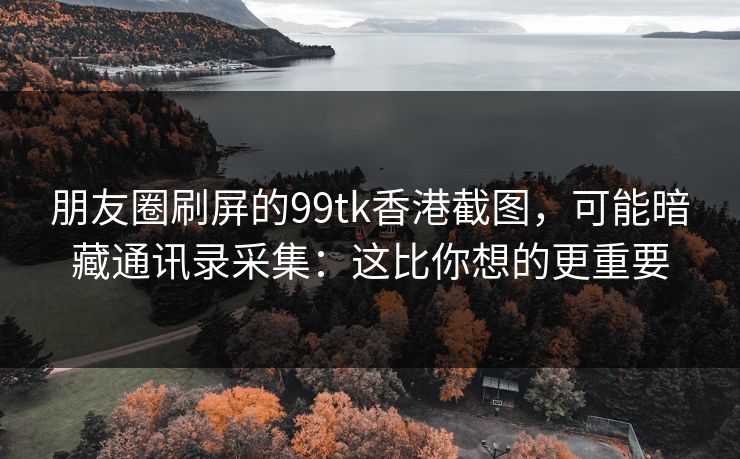 朋友圈刷屏的99tk香港截图，可能暗藏通讯录采集：这比你想的更重要