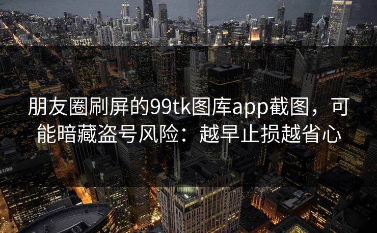 朋友圈刷屏的99tk图库app截图，可能暗藏盗号风险：越早止损越省心