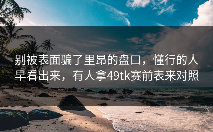 别被表面骗了里昂的盘口，懂行的人早看出来，有人拿49tk赛前表来对照